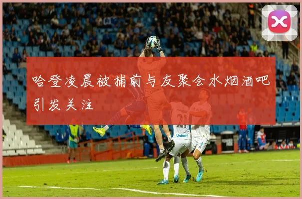 哈登凌晨被捕前与友聚会水烟酒吧引发关注